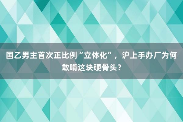 国乙男主首次正比例“立体化”，沪上手办厂为何敢啃这块硬骨头？