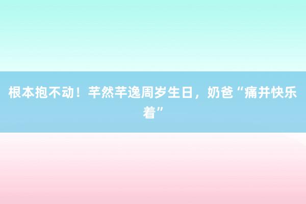 根本抱不动！芊然芊逸周岁生日，奶爸“痛并快乐着”