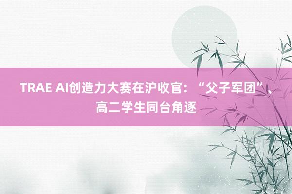 TRAE AI创造力大赛在沪收官：“父子军团”、高二学生同台角逐