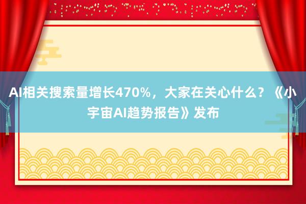 AI相关搜索量增长470%，大家在关心什么？《小宇宙AI趋势报告》发布