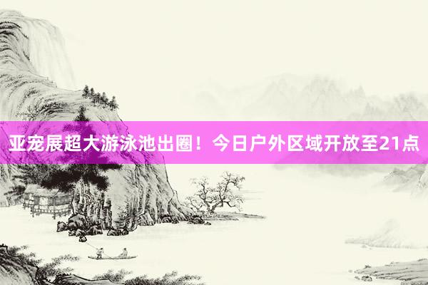 亚宠展超大游泳池出圈！今日户外区域开放至21点