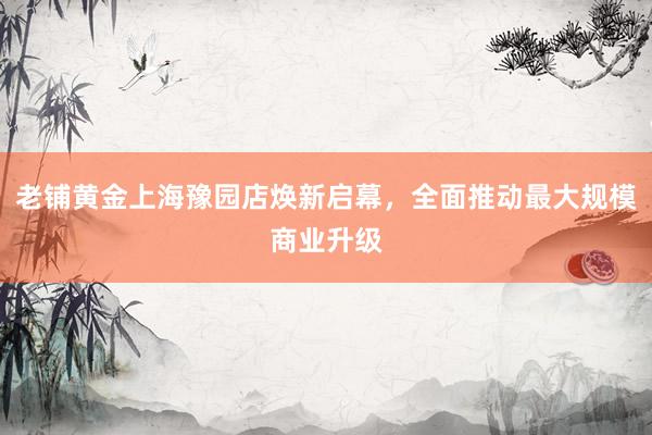 老铺黄金上海豫园店焕新启幕，全面推动最大规模商业升级