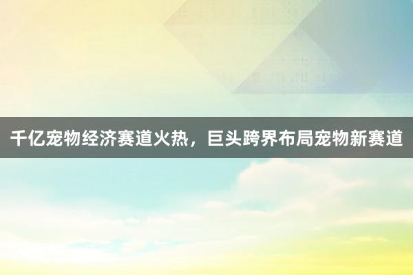 千亿宠物经济赛道火热，巨头跨界布局宠物新赛道