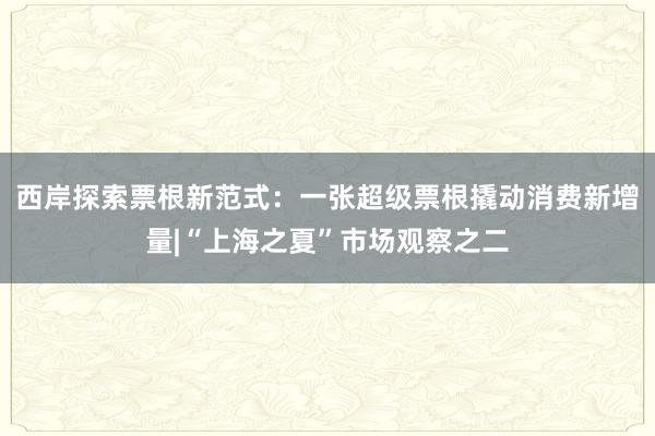 西岸探索票根新范式：一张超级票根撬动消费新增量|“上海之夏”市场观察之二