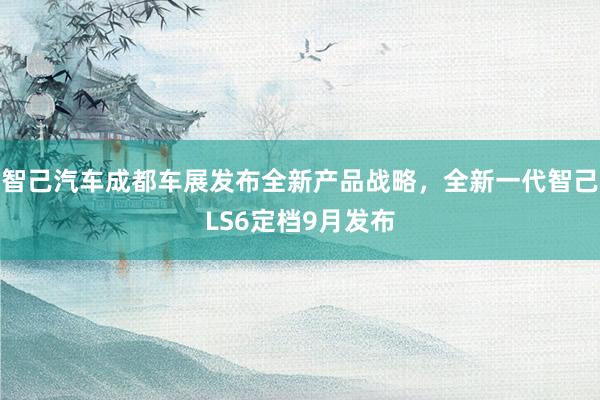 智己汽车成都车展发布全新产品战略，全新一代智己LS6定档9月发布