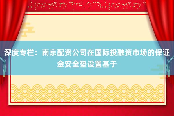 深度专栏：南京配资公司在国际投融资市场的保证金安全垫设置基于