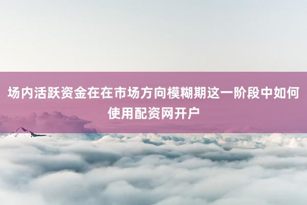 场内活跃资金在在市场方向模糊期这一阶段中如何使用配资网开户