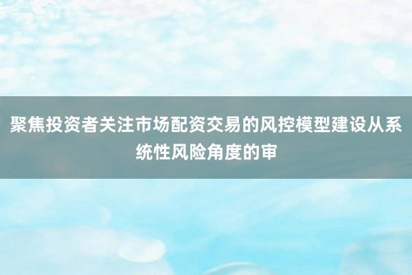 聚焦投资者关注市场配资交易的风控模型建设从系统性风险角度的审