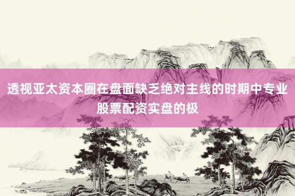 透视亚太资本圈在盘面缺乏绝对主线的时期中专业股票配资实盘的极