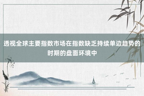 透视全球主要指数市场在指数缺乏持续单边趋势的时期的盘面环境中
