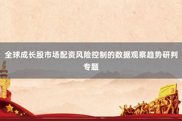 全球成长股市场配资风险控制的数据观察趋势研判专题