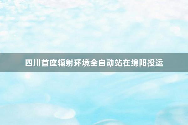 四川首座辐射环境全自动站在绵阳投运