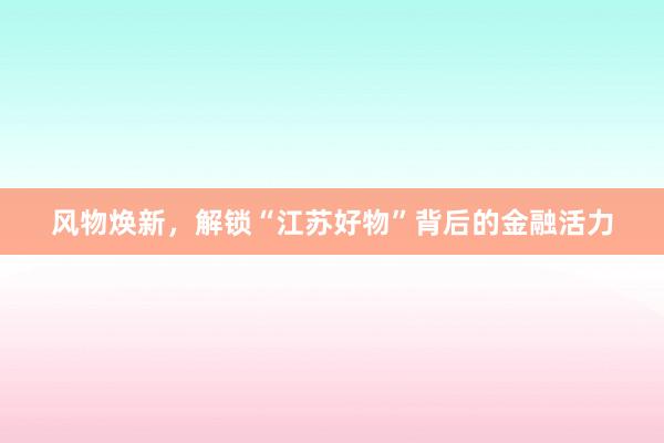 风物焕新，解锁“江苏好物”背后的金融活力