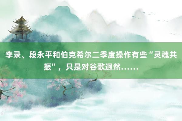 李录、段永平和伯克希尔二季度操作有些“灵魂共振”，只是对谷歌迥然……