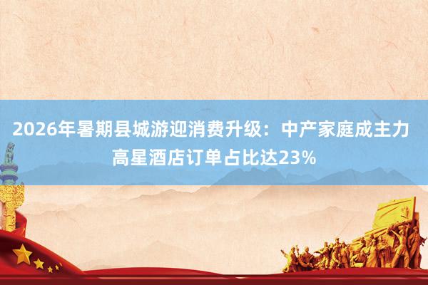 2026年暑期县城游迎消费升级：中产家庭成主力 高星酒店订单占比达23%