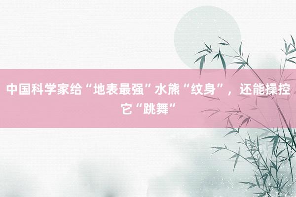 中国科学家给“地表最强”水熊“纹身”，还能操控它“跳舞”