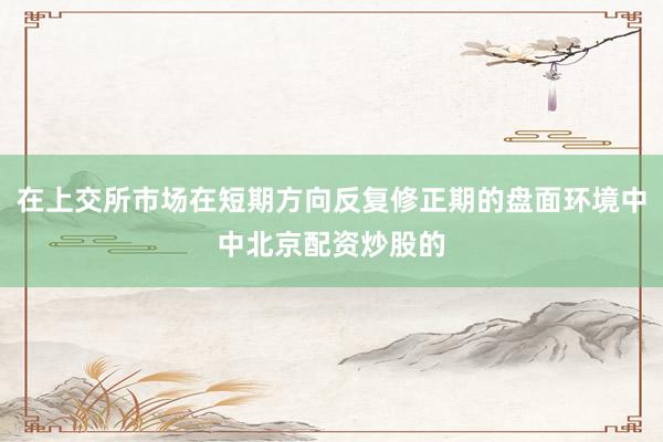 在上交所市场在短期方向反复修正期的盘面环境中中北京配资炒股的
