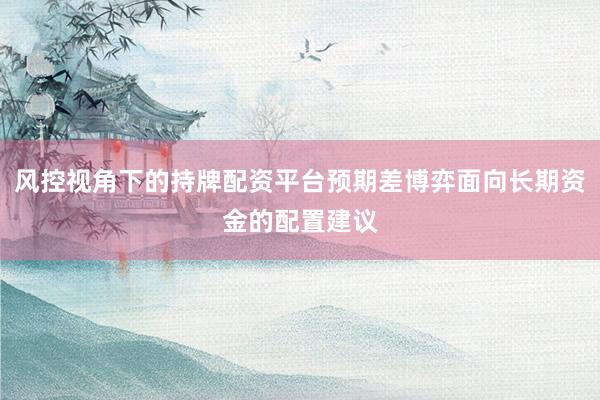 风控视角下的持牌配资平台预期差博弈面向长期资金的配置建议