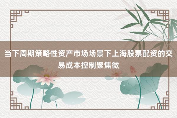 当下周期策略性资产市场场景下上海股票配资的交易成本控制聚焦微