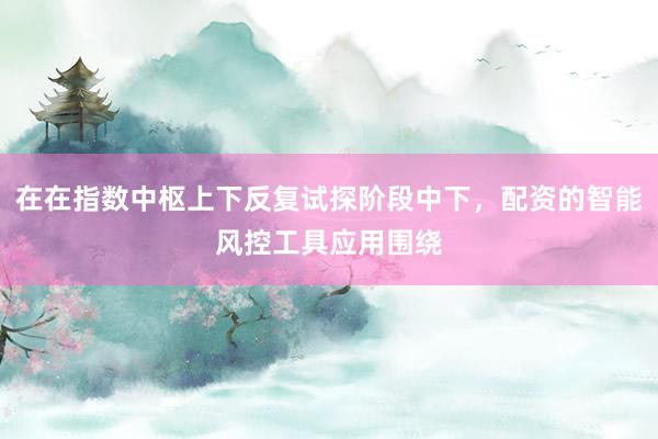 在在指数中枢上下反复试探阶段中下，配资的智能风控工具应用围绕