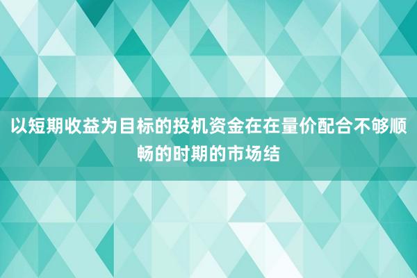 以短期收益为目标的投机资金在在量价配合不够顺畅的时期的市场结