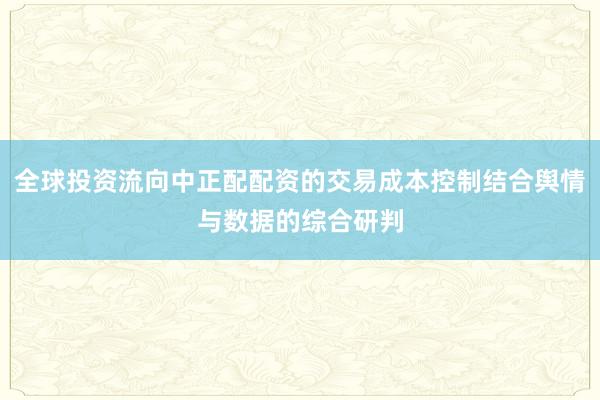 全球投资流向中正配配资的交易成本控制结合舆情与数据的综合研判