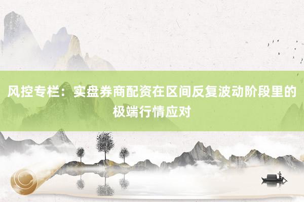 风控专栏：实盘券商配资在区间反复波动阶段里的极端行情应对