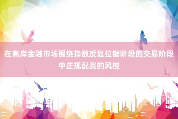 在离岸金融市场围绕指数反复拉锯阶段的交易阶段中正规配资的风控