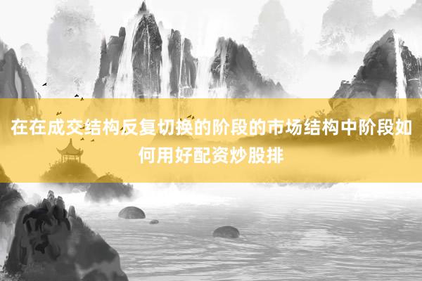 在在成交结构反复切换的阶段的市场结构中阶段如何用好配资炒股排