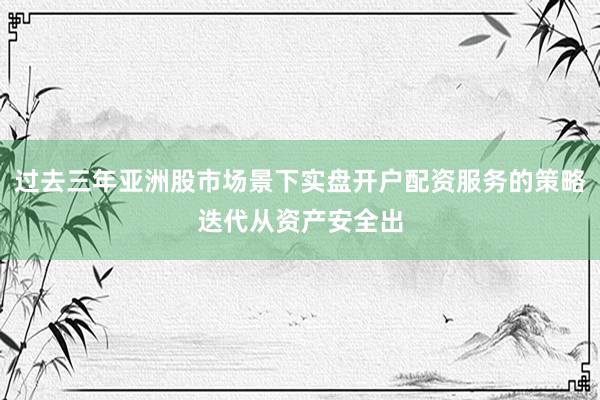 过去三年亚洲股市场景下实盘开户配资服务的策略迭代从资产安全出