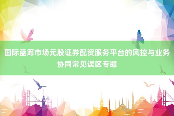 国际蓝筹市场元股证券配资服务平台的风控与业务协同常见误区专题