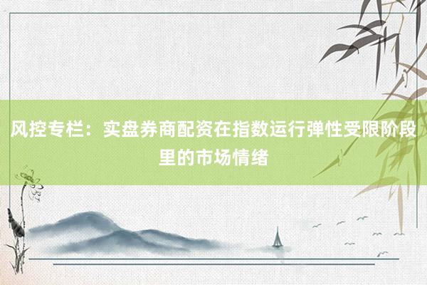 风控专栏：实盘券商配资在指数运行弹性受限阶段里的市场情绪