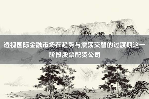 透视国际金融市场在趋势与震荡交替的过渡期这一阶段股票配资公司