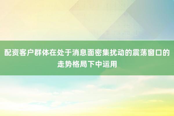 配资客户群体在处于消息面密集扰动的震荡窗口的走势格局下中运用