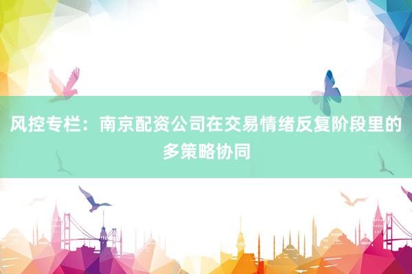 风控专栏：南京配资公司在交易情绪反复阶段里的多策略协同