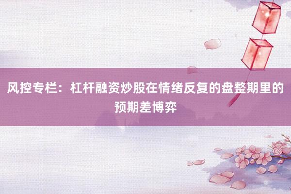 风控专栏：杠杆融资炒股在情绪反复的盘整期里的预期差博弈