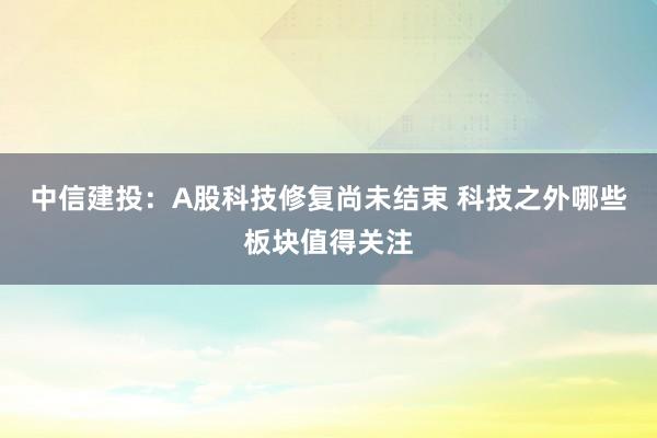 中信建投：A股科技修复尚未结束 科技之外哪些板块值得关注