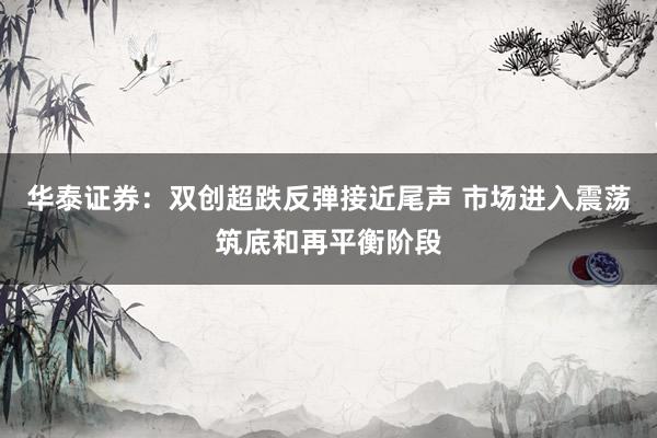 华泰证券：双创超跌反弹接近尾声 市场进入震荡筑底和再平衡阶段