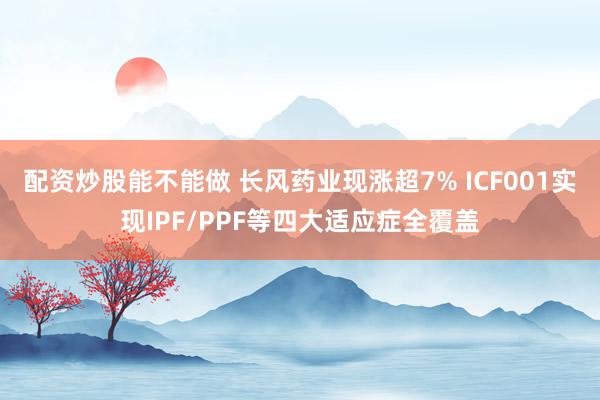 配资炒股能不能做 长风药业现涨超7% ICF001实现IPF/PPF等四大适应症全覆盖