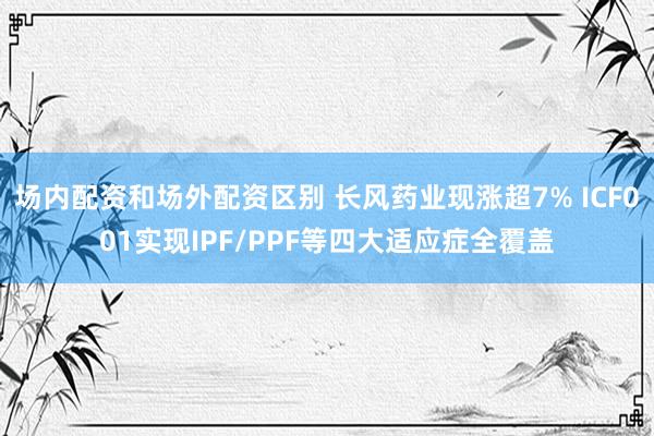 场内配资和场外配资区别 长风药业现涨超7% ICF001实现IPF/PPF等四大适应症全覆盖