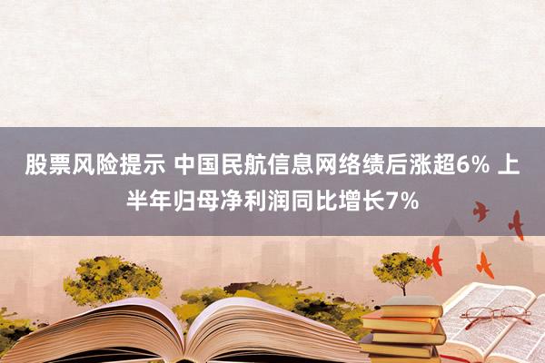 股票风险提示 中国民航信息网络绩后涨超6% 上半年归母净利润同比增长7%