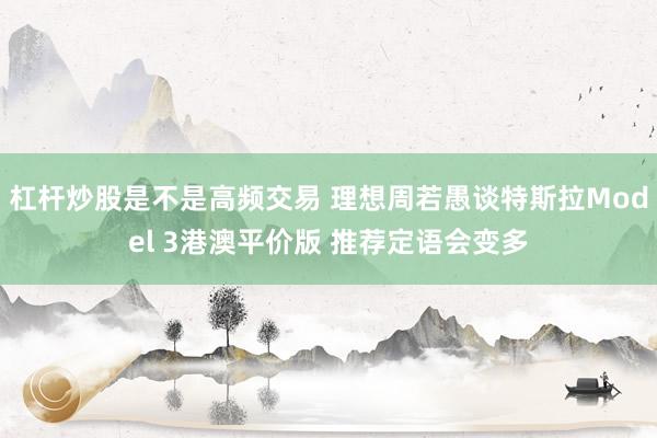 杠杆炒股是不是高频交易 理想周若愚谈特斯拉Model 3港澳平价版 推荐定语会变多