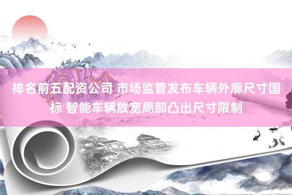 排名前五配资公司 市场监管发布车辆外廓尺寸国标 智能车辆放宽局部凸出尺寸限制