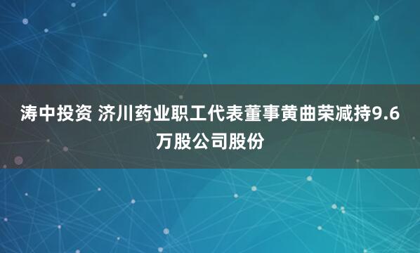 涛中投资 济川药业职工代表董事黄曲荣减持9.6万股公司股份