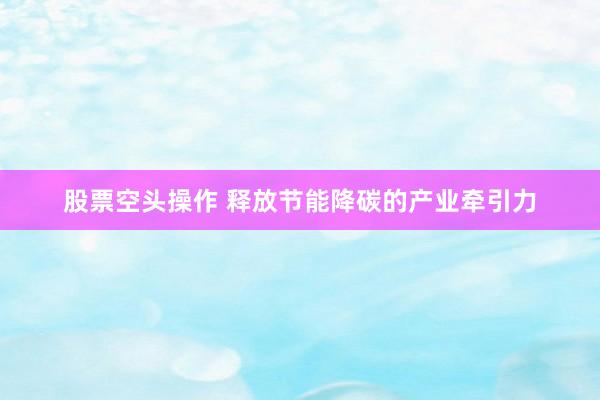 股票空头操作 释放节能降碳的产业牵引力