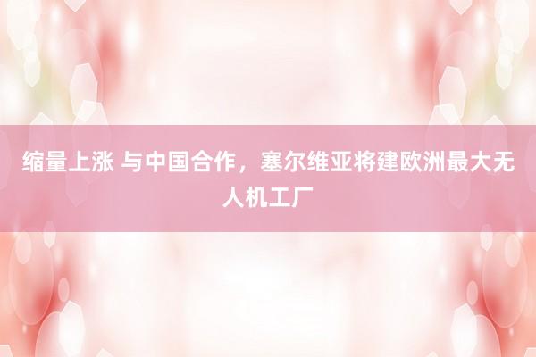 缩量上涨 与中国合作，塞尔维亚将建欧洲最大无人机工厂