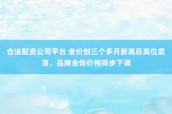 合法配资公司平台 金价创三个多月新高后高位震荡，品牌金饰价格同步下调