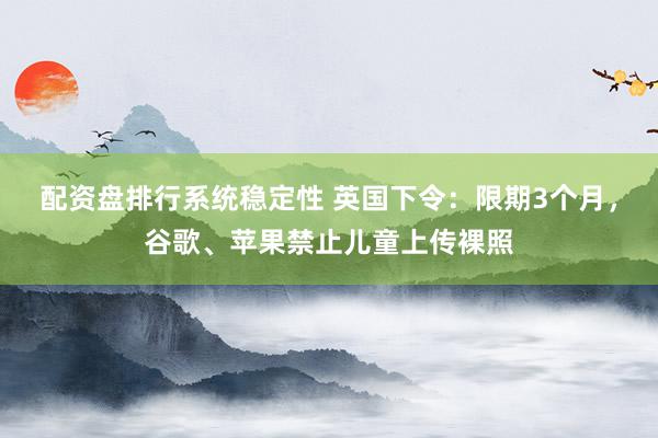 配资盘排行系统稳定性 英国下令：限期3个月，谷歌、苹果禁止儿童上传裸照