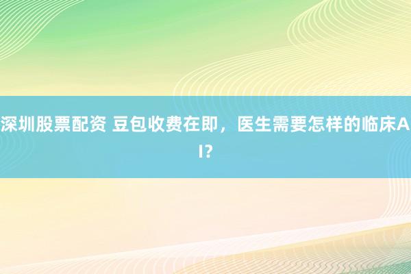 深圳股票配资 豆包收费在即，医生需要怎样的临床AI？