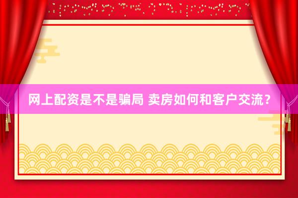 网上配资是不是骗局 卖房如何和客户交流？